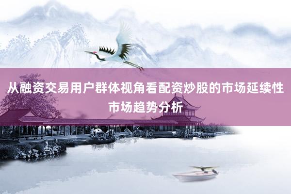 从融资交易用户群体视角看配资炒股的市场延续性市场趋势分析