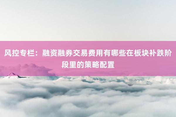 风控专栏：融资融券交易费用有哪些在板块补跌阶段里的策略配置