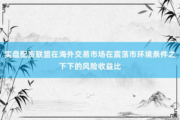 实盘配资联盟在海外交易市场在震荡市环境条件之下下的风险收益比