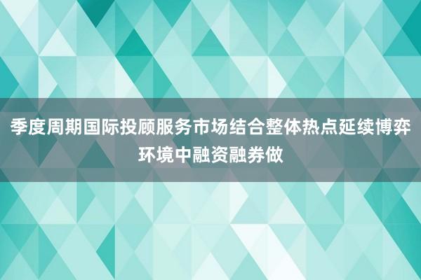 季度周期国际投顾服务市场结合整体热点延续博弈环境中融资融券做