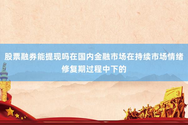 股票融券能提现吗在国内金融市场在持续市场情绪修复期过程中下的
