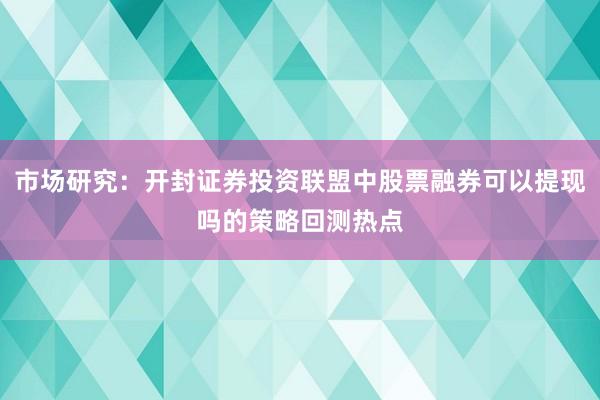 市场研究:开封证券投资联盟中股票融券可以提现吗的策略回测热点
