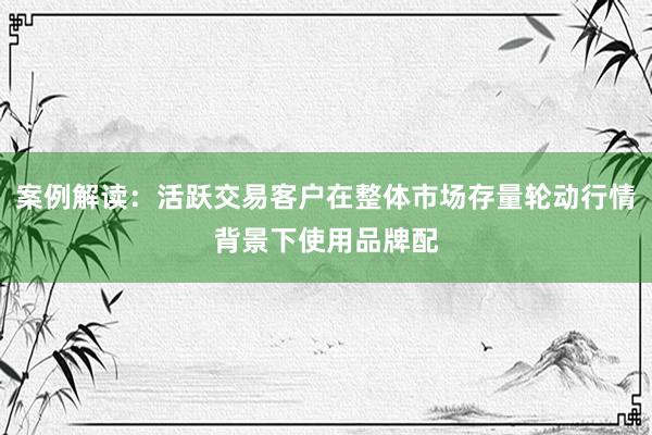 案例解读：活跃交易客户在整体市场存量轮动行情背景下使用品牌配