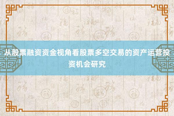 从股票融资资金视角看股票多空交易的资产运营投资机会研究