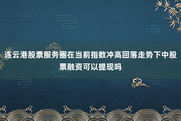 连云港股票服务圈在当前指数冲高回落走势下中股票融资可以提现吗