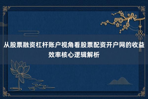 从股票融资杠杆账户视角看股票配资开户网的收益效率核心逻辑解析