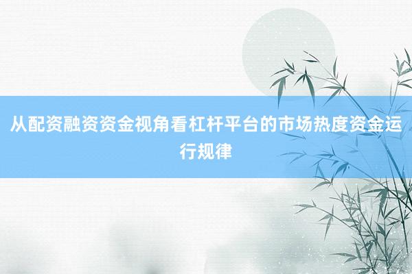 从配资融资资金视角看杠杆平台的市场热度资金运行规律
