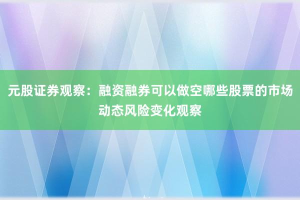 元股证券观察：融资融券可以做空哪些股票的市场动态风险变化观察