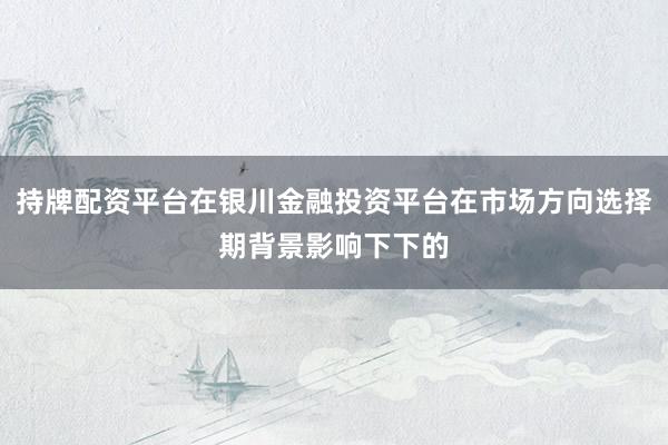 持牌配资平台在银川金融投资平台在市场方向选择期背景影响下下的