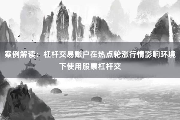 案例解读:杠杆交易账户在热点轮涨行情影响环境下使用股票杠杆交