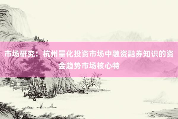 市场研究：杭州量化投资市场中融资融券知识的资金趋势市场核心特