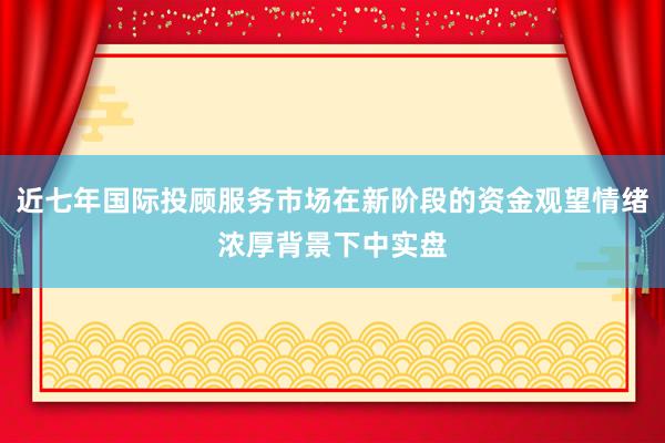 近七年国际投顾服务市场在新阶段的资金观望情绪浓厚背景下中实盘