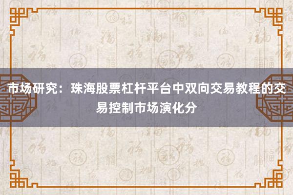 市场研究:珠海股票杠杆平台中双向交易教程的交易控制市场演化分