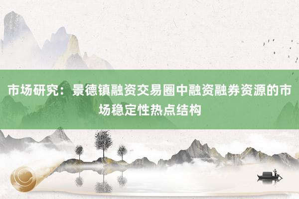 市场研究：景德镇融资交易圈中融资融券资源的市场稳定性热点结构