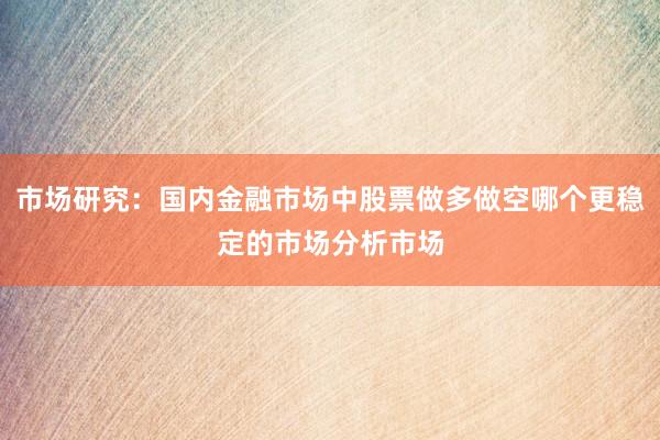 市场研究：国内金融市场中股票做多做空哪个更稳定的市场分析市场