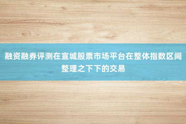 融资融券评测在宣城股票市场平台在整体指数区间整理之下下的交易