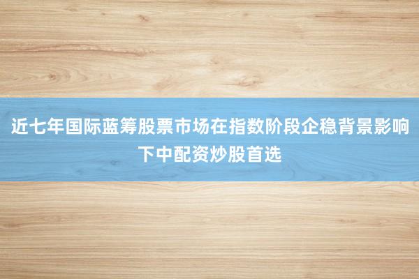 近七年国际蓝筹股票市场在指数阶段企稳背景影响下中配资炒股首选