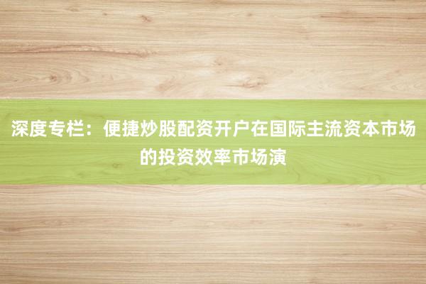 深度专栏：便捷炒股配资开户在国际主流资本市场的投资效率市场演