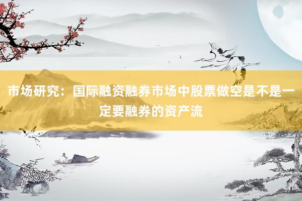 市场研究：国际融资融券市场中股票做空是不是一定要融券的资产流