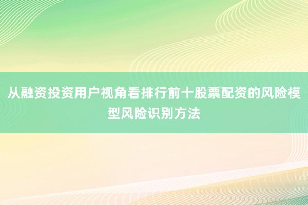 从融资投资用户视角看排行前十股票配资的风险模型风险识别方法