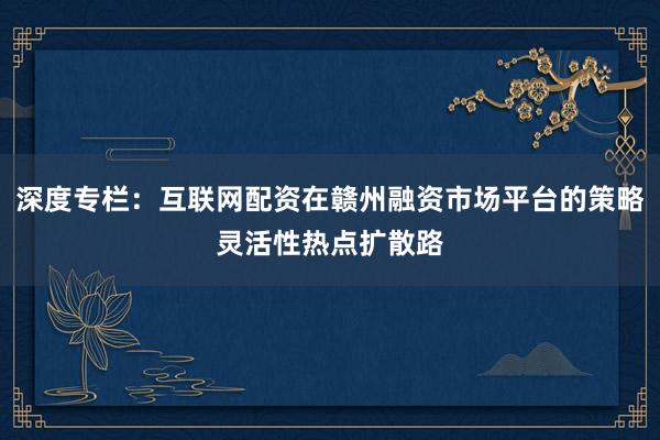 深度专栏：互联网配资在赣州融资市场平台的策略灵活性热点扩散路