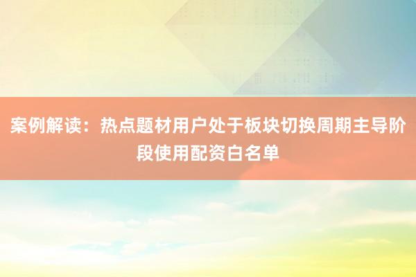 案例解读:热点题材用户处于板块切换周期主导阶段使用配资白名单