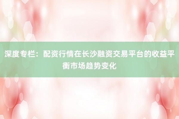深度专栏：配资行情在长沙融资交易平台的收益平衡市场趋势变化