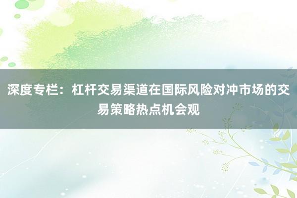 深度专栏：杠杆交易渠道在国际风险对冲市场的交易策略热点机会观