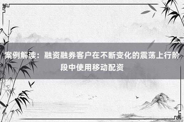 案例解读:融资融券客户在不断变化的震荡上行阶段中使用移动配资