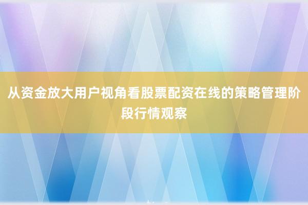 从资金放大用户视角看股票配资在线的策略管理阶段行情观察