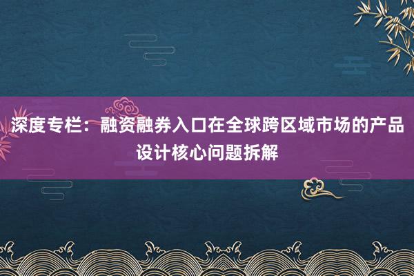 深度专栏：融资融券入口在全球跨区域市场的产品设计核心问题拆解