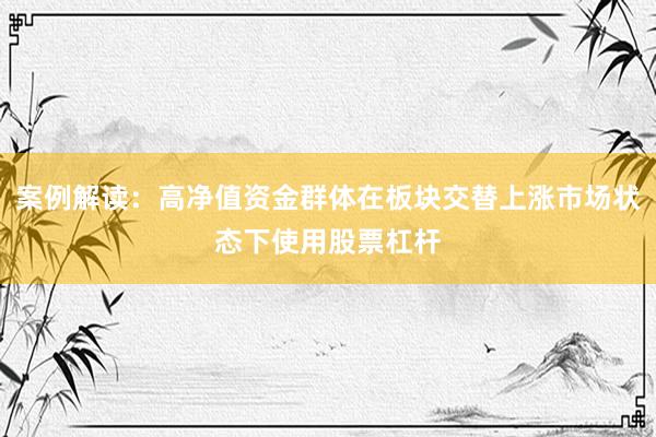 案例解读：高净值资金群体在板块交替上涨市场状态下使用股票杠杆