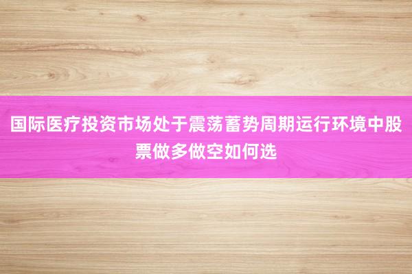 国际医疗投资市场处于震荡蓄势周期运行环境中股票做多做空如何选