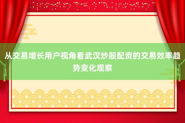 从交易增长用户视角看武汉炒股配资的交易效率趋势变化观察