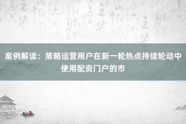 案例解读：策略运营用户在新一轮热点持续轮动中使用配资门户的市