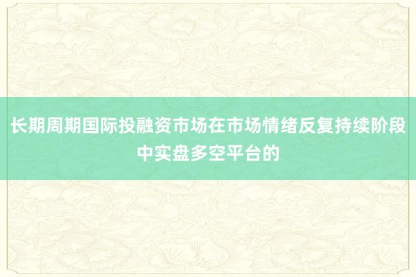 长期周期国际投融资市场在市场情绪反复持续阶段中实盘多空平台的