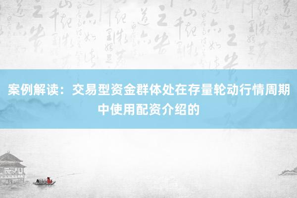 案例解读:交易型资金群体处在存量轮动行情周期中使用配资介绍的