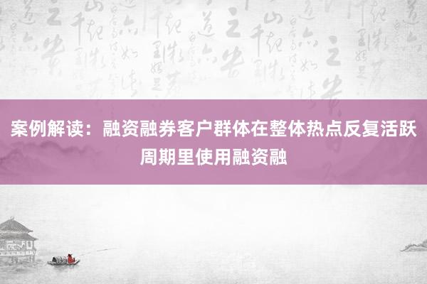 案例解读：融资融券客户群体在整体热点反复活跃周期里使用融资融