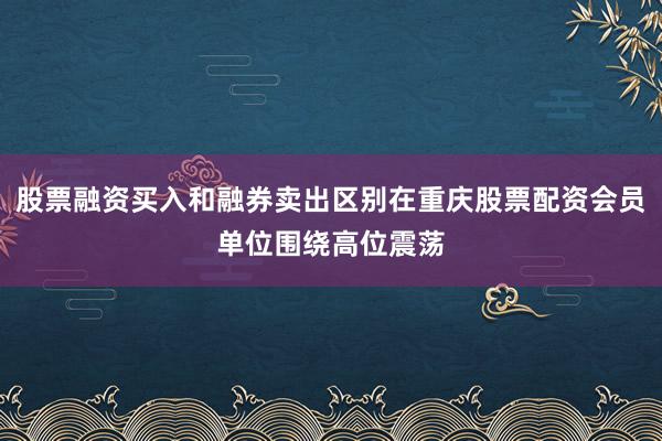 股票融资买入和融券卖出区别在重庆股票配资会员单位围绕高位震荡