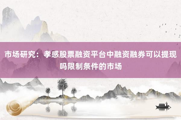 市场研究：孝感股票融资平台中融资融券可以提现吗限制条件的市场