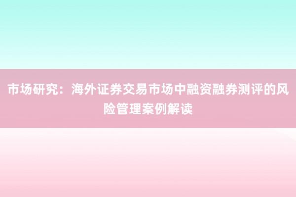 市场研究:海外证券交易市场中融资融券测评的风险管理案例解读