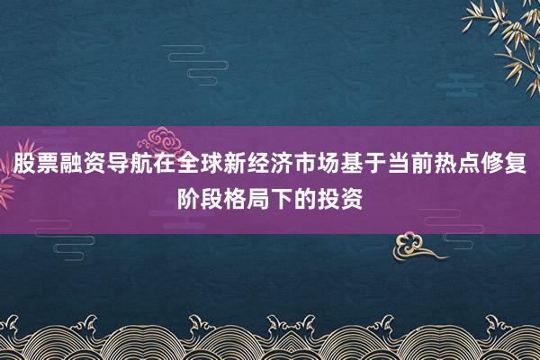 股票融资导航在全球新经济市场基于当前热点修复阶段格局下的投资