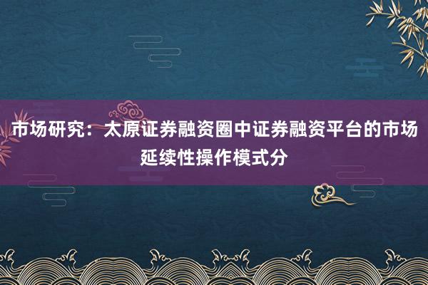 市场研究：太原证券融资圈中证券融资平台的市场延续性操作模式分