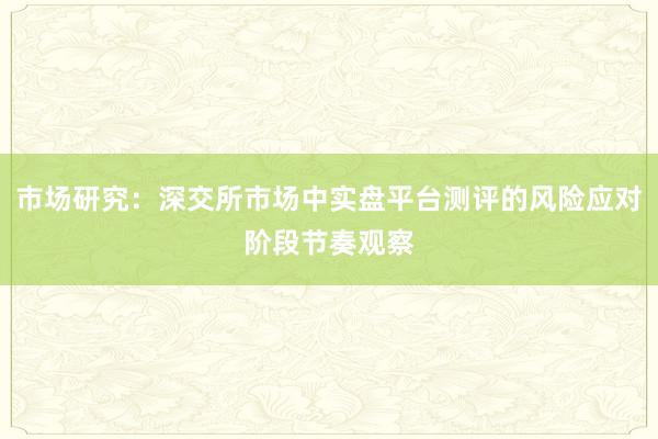市场研究：深交所市场中实盘平台测评的风险应对阶段节奏观察
