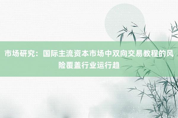 市场研究:国际主流资本市场中双向交易教程的风险覆盖行业运行趋
