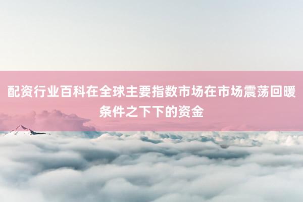 配资行业百科在全球主要指数市场在市场震荡回暖条件之下下的资金