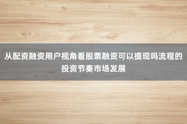 从配资融资用户视角看股票融资可以提现吗流程的投资节奏市场发展