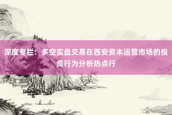 深度专栏：多空实盘交易在西安资本运营市场的投资行为分析热点行
