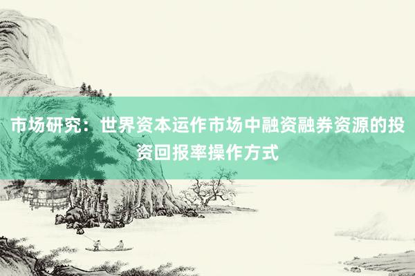 市场研究：世界资本运作市场中融资融券资源的投资回报率操作方式