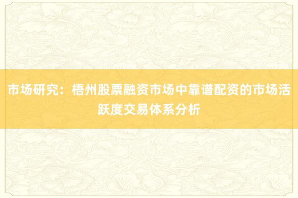 市场研究：梧州股票融资市场中靠谱配资的市场活跃度交易体系分析